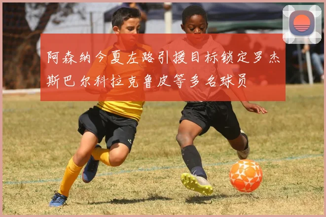阿森纳今夏左路引援目标锁定罗杰斯巴尔科拉克鲁皮等多名球员