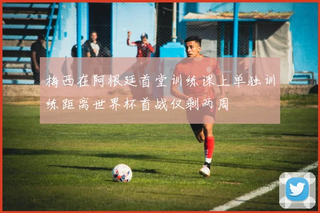 梅西在阿根廷首堂训练课上单独训练距离世界杯首战仅剩两周