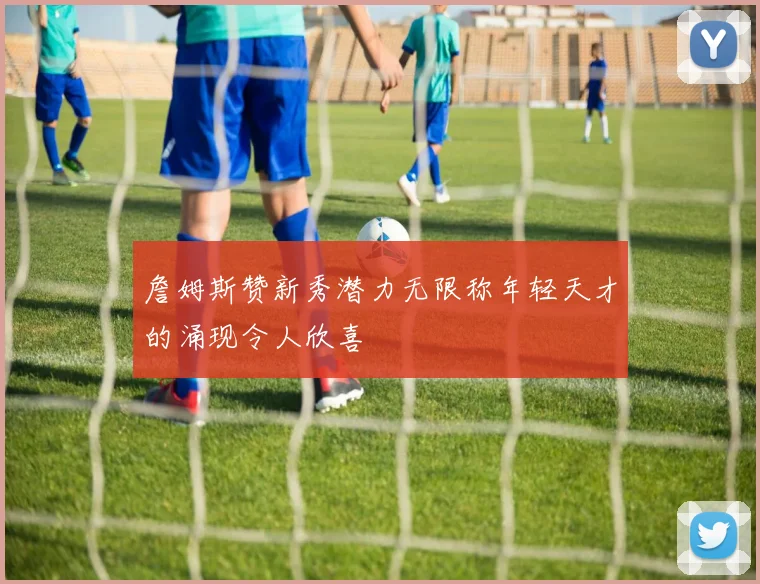 詹姆斯赞新秀潜力无限称年轻天才的涌现令人欣喜