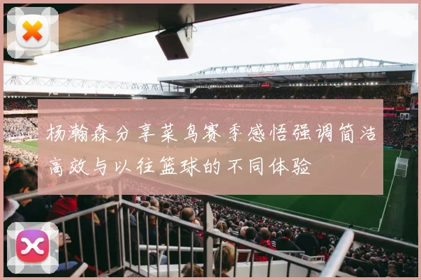 杨瀚森分享菜鸟赛季感悟强调简洁高效与以往篮球的不同体验