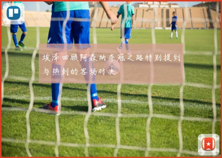 埃泽回顾阿森纳夺冠之路特别提到与热刺的客场对决