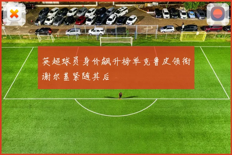 英超球员身价飙升榜单克鲁皮领衔谢尔基紧随其后