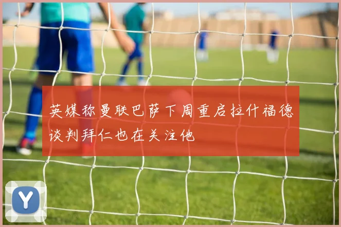 英媒称曼联巴萨下周重启拉什福德谈判拜仁也在关注他
