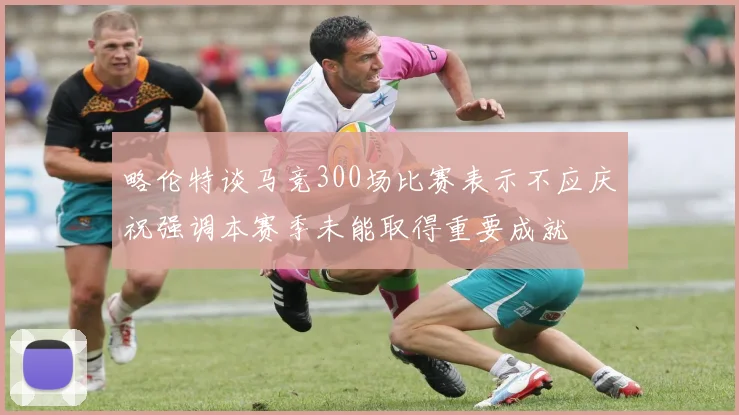 略伦特谈马竞300场比赛表示不应庆祝强调本赛季未能取得重要成就