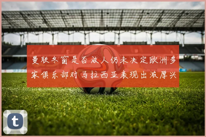 曼联冬窗是否放人仍未决定欧洲多家俱乐部对马拉西亚表现出浓厚兴趣