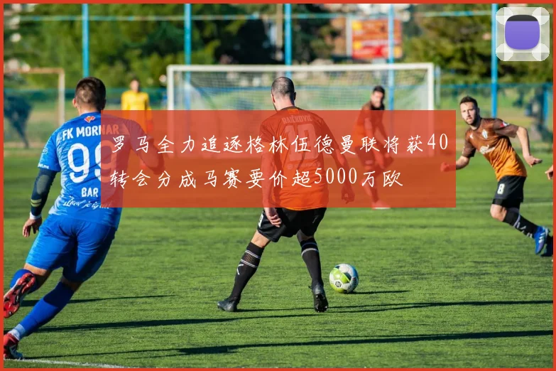 罗马全力追逐格林伍德曼联将获40转会分成马赛要价超5000万欧