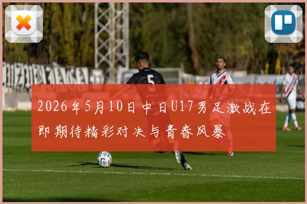 2026年5月10日中日U17男足激战在即期待精彩对决与青春风暴