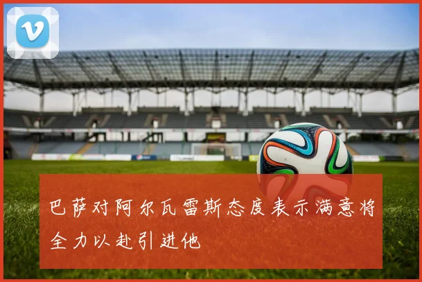 巴萨对阿尔瓦雷斯态度表示满意将全力以赴引进他