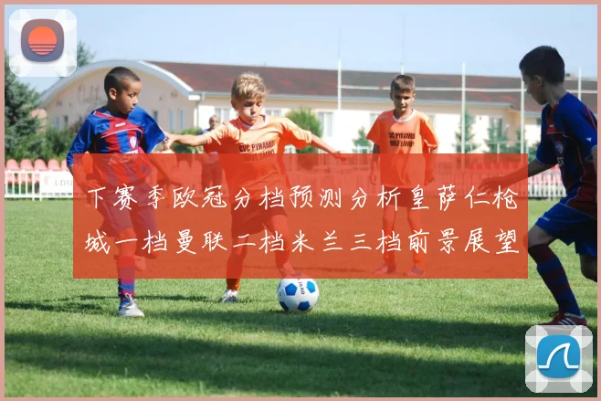 下赛季欧冠分档预测分析皇萨仁枪城一档曼联二档米兰三档前景展望