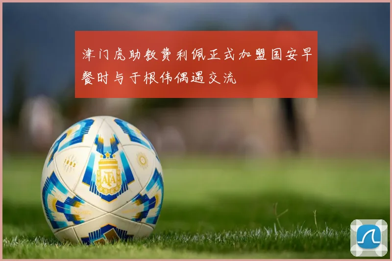 津门虎助教费利佩正式加盟国安早餐时与于根伟偶遇交流