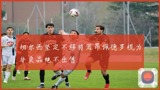 切尔西坚定不移将若昂佩德罗视为非卖品绝不出售